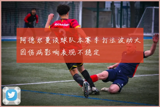 阿德尔曼谈球队本赛季打法波动大因伤病影响表现不稳定