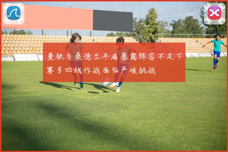 曼联与桑德兰平局暴露阵容不足下赛季四线作战面临严峻挑战
