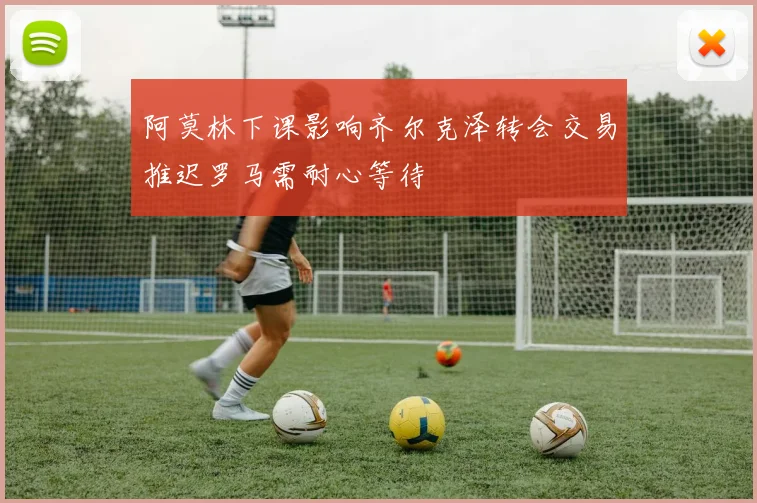 阿莫林下课影响齐尔克泽转会交易推迟罗马需耐心等待