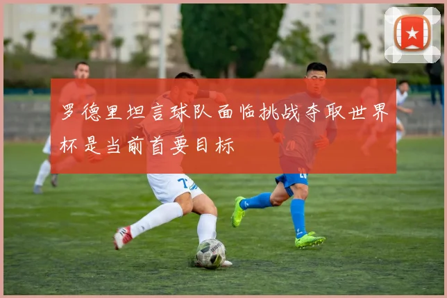 罗德里坦言球队面临挑战夺取世界杯是当前首要目标
