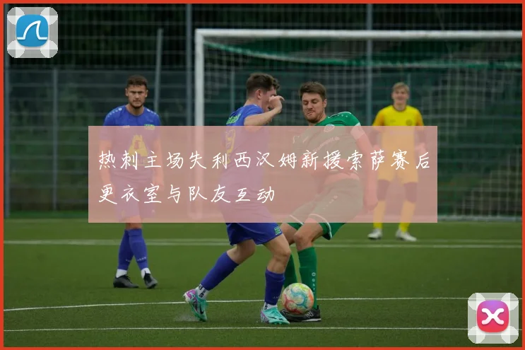 热刺主场失利西汉姆新援索萨赛后更衣室与队友互动
