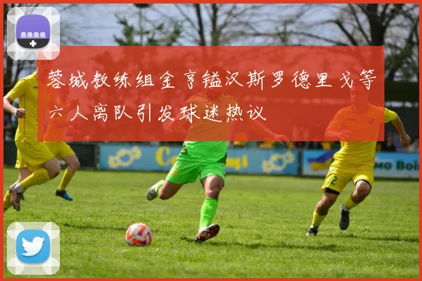 蓉城教练组金亨镒汉斯罗德里戈等六人离队引发球迷热议