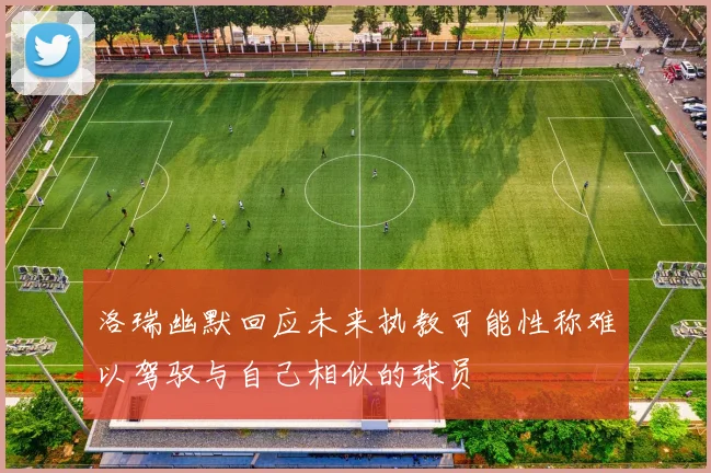 洛瑞幽默回应未来执教可能性称难以驾驭与自己相似的球员