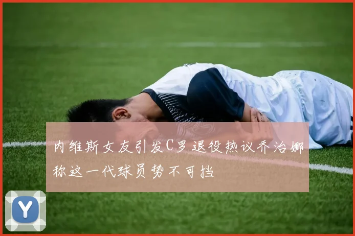 内维斯女友引发C罗退役热议乔治娜称这一代球员势不可挡