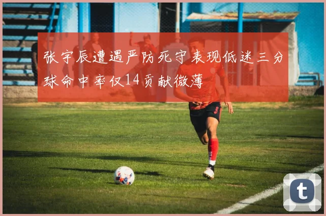 张宇辰遭遇严防死守表现低迷三分球命中率仅14贡献微薄