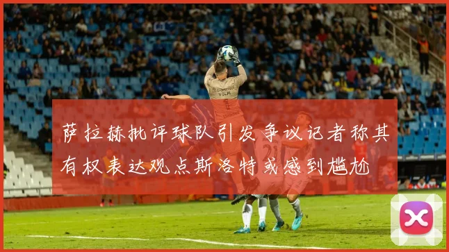 萨拉赫批评球队引发争议记者称其有权表达观点斯洛特或感到尴尬