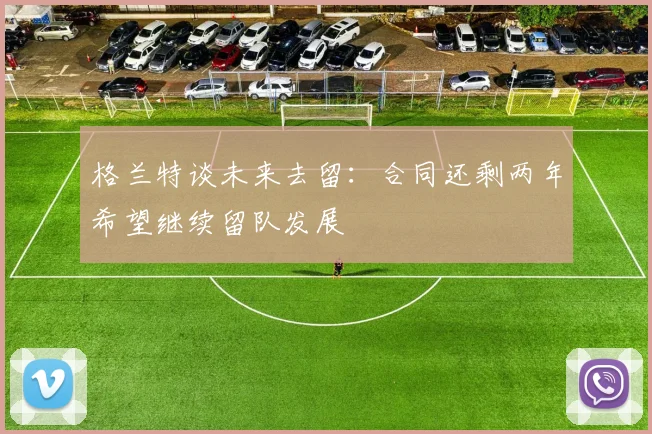 格兰特谈未来去留：合同还剩两年希望继续留队发展