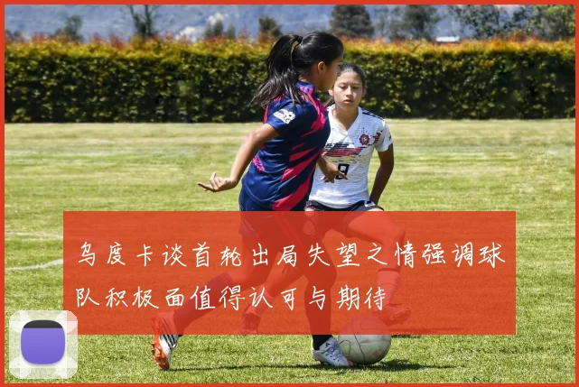 乌度卡谈首轮出局失望之情强调球队积极面值得认可与期待